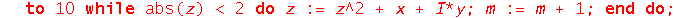 mandelbrotSet := proc (x, y) local z, m; z := evalf(x+I*y); m := 0; to 10 while abs(z) < 2 do z := z^2+x+I*y; m := m+1 end do; return m end proc