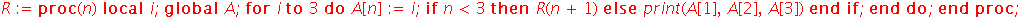 R := proc (n) local i; global A; for i to 3 do A[n] := i; if n < 3 then R(n+1) else print(A[1], A[2], A[3]) end if end do end proc