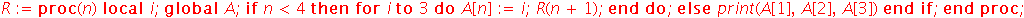 R := proc (n) local i; global A; if n < 4 then for i to 3 do A[n] := i; R(n+1) end do else print(A[1], A[2], A[3]) end if end proc